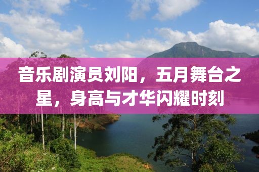 音樂劇演員劉陽(yáng)，五月舞臺(tái)之星，身高與才華閃耀時(shí)刻