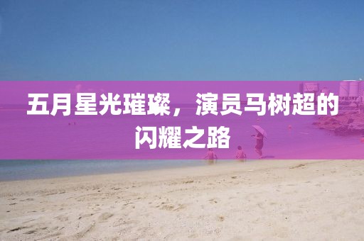 五月星光璀璨，演員馬樹超的閃耀之路