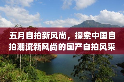 五月自拍新風尚，探索中國自拍潮流新風尚的國產(chǎn)自拍風采