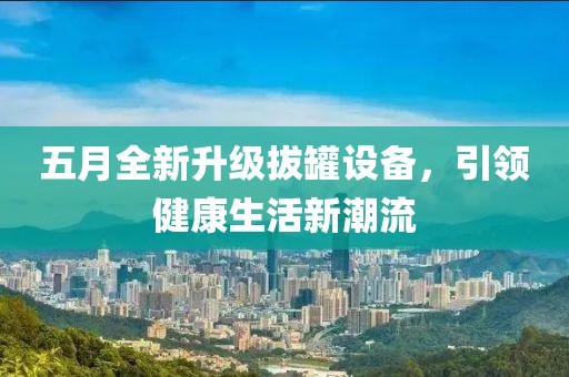 五月全新升級拔罐設(shè)備，引領(lǐng)健康生活新潮流
