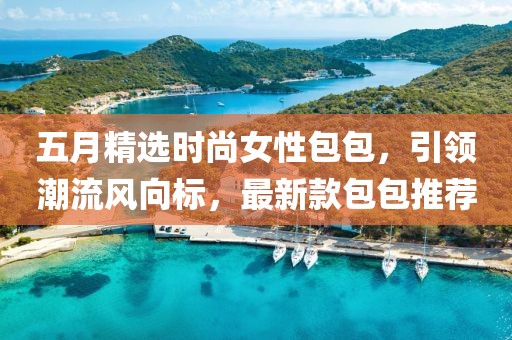 五月精選時尚女性包包，引領(lǐng)潮流風(fēng)向標(biāo)，最新款包包推薦