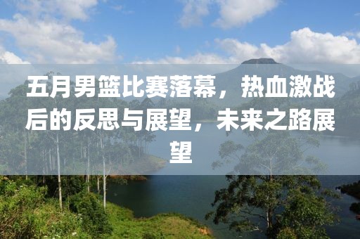 五月男籃比賽落幕，熱血激戰(zhàn)后的反思與展望，未來之路展望