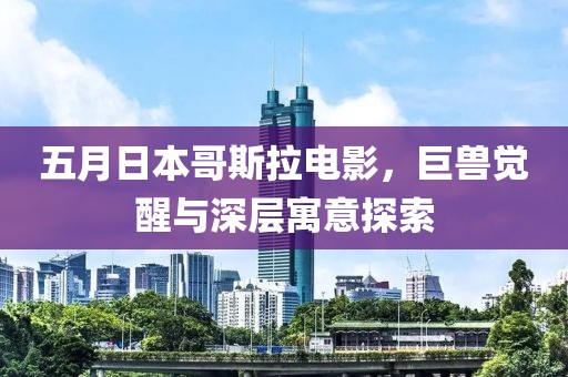 五月日本哥斯拉電影，巨獸覺醒與深層寓意探索