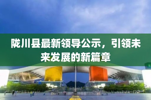 隴川縣最新領(lǐng)導(dǎo)公示，引領(lǐng)未來(lái)發(fā)展的新篇章