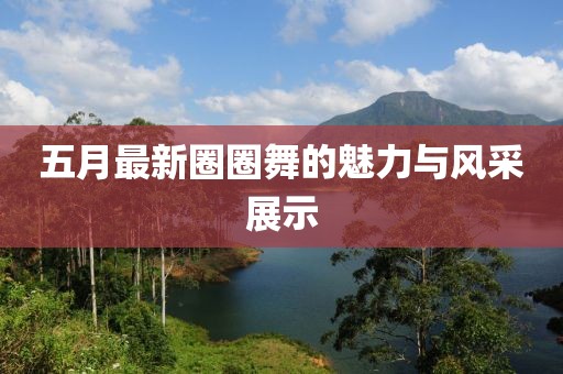 五月最新圈圈舞的魅力與風(fēng)采展示