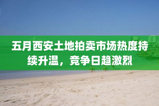 五月西安土地拍賣市場熱度持續(xù)升溫，競爭日趨激烈