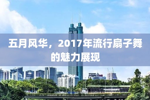 五月風華，2017年流行扇子舞的魅力展現(xiàn)