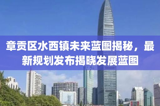 章貢區(qū)水西鎮(zhèn)未來藍圖揭秘，最新規(guī)劃發(fā)布揭曉發(fā)展藍圖