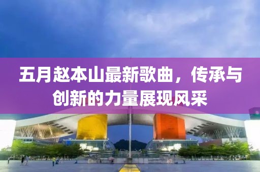 五月趙本山最新歌曲，傳承與創(chuàng)新的力量展現(xiàn)風(fēng)采