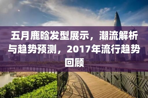 五月鹿晗發(fā)型展示，潮流解析與趨勢預測，2017年流行趨勢回顧