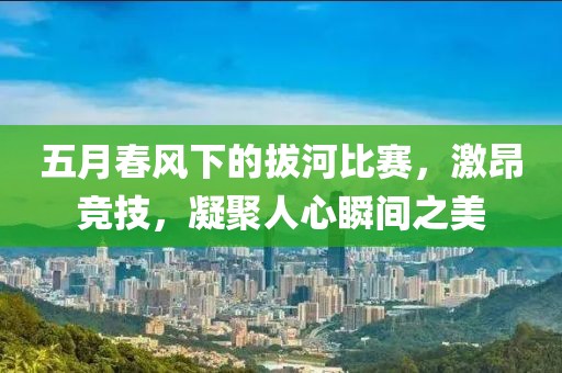 五月春風(fēng)下的拔河比賽，激昂競(jìng)技，凝聚人心瞬間之美