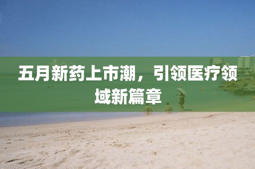 五月新藥上市潮，引領(lǐng)醫(yī)療領(lǐng)域新篇章