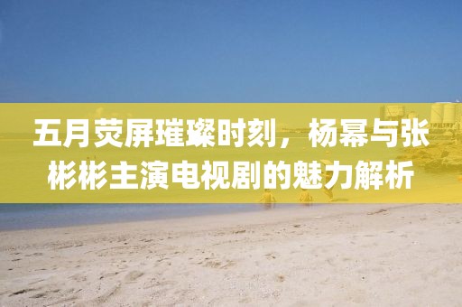 五月熒屏璀璨時刻，楊冪與張彬彬主演電視劇的魅力解析