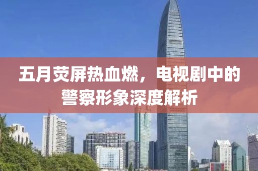 五月熒屏熱血燃，電視劇中的警察形象深度解析