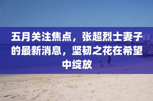 五月關(guān)注焦點，張超烈士妻子的最新消息，堅韌之花在希望中綻放