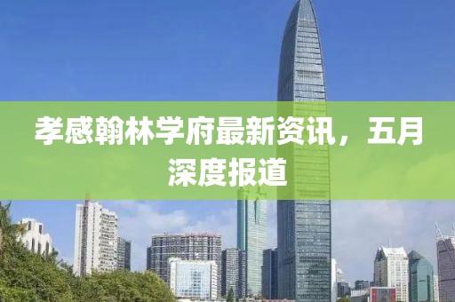 孝感翰林學(xué)府最新資訊，五月深度報(bào)道