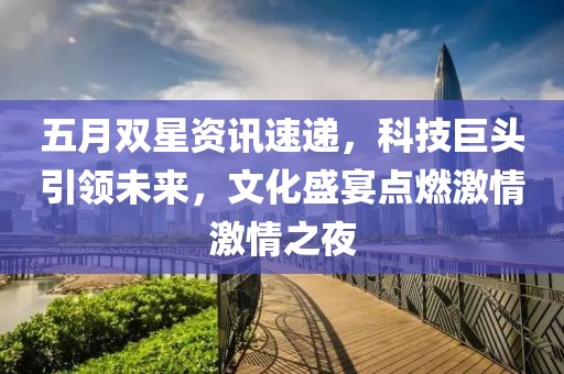 五月雙星資訊速遞，科技巨頭引領(lǐng)未來，文化盛宴點(diǎn)燃激情激情之夜