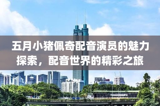 五月小豬佩奇配音演員的魅力探索，配音世界的精彩之旅