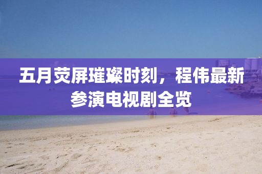 五月熒屏璀璨時刻，程偉最新參演電視劇全覽