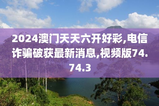 2024澳門天天六開好彩,電信詐騙破獲最新消息,視頻版74.74.3