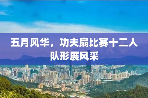 五月風(fēng)華，功夫扇比賽十二人隊(duì)形展風(fēng)采