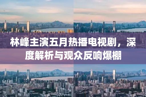 林峰主演五月熱播電視劇，深度解析與觀眾反響爆棚