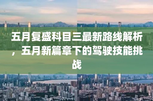 五月復(fù)盛科目三最新路線解析，五月新篇章下的駕駛技能挑戰(zhàn)