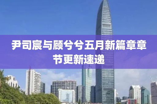 尹司宸與顧兮兮五月新篇章章節(jié)更新速遞
