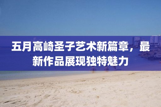 五月高崎圣子藝術(shù)新篇章，最新作品展現(xiàn)獨(dú)特魅力