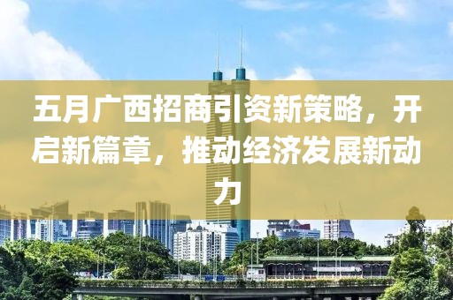 五月廣西招商引資新策略，開啟新篇章，推動(dòng)經(jīng)濟(jì)發(fā)展新動(dòng)力