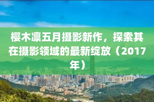 櫻木凜五月攝影新作，探索其在攝影領(lǐng)域的最新綻放（2017年）