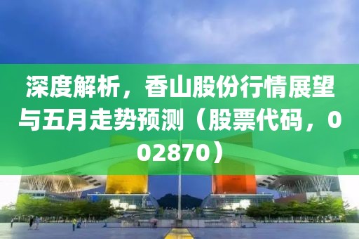 深度解析，香山股份行情展望與五月走勢預(yù)測（股票代碼，002870）