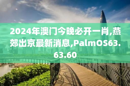 2024年澳門今晚必開一肖,燕郊出京最新消息,PalmOS63.63.60