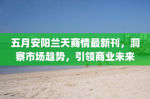 五月安陽蘭天商情最新刊，洞察市場趨勢，引領(lǐng)商業(yè)未來