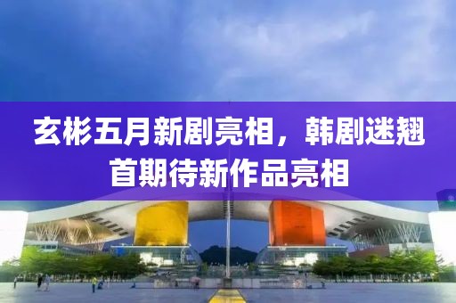 玄彬五月新劇亮相，韓劇迷翹首期待新作品亮相