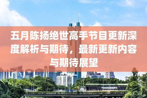 五月陳揚絕世高手節(jié)目更新深度解析與期待，最新更新內(nèi)容與期待展望