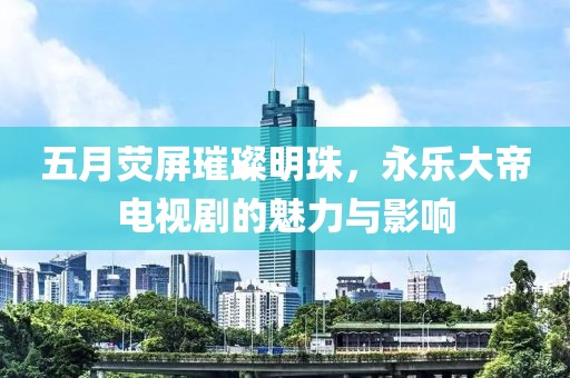五月熒屏璀璨明珠，永樂大帝電視劇的魅力與影響