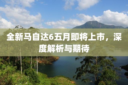全新馬自達6五月即將上市，深度解析與期待