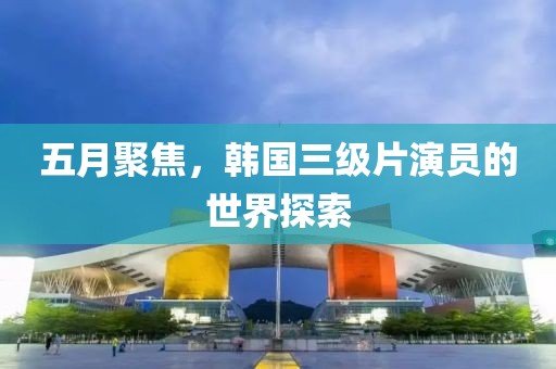 五月聚焦，韓國三級片演員的世界探索