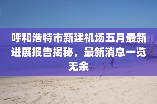 呼和浩特市新建機(jī)場五月最新進(jìn)展報(bào)告揭秘，最新消息一覽無余