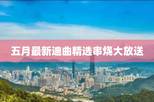 五月最新迪曲精選串燒大放送