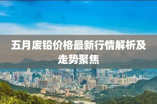 五月廢鉛價(jià)格最新行情解析及走勢聚焦
