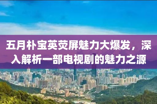 五月樸寶英熒屏魅力大爆發(fā)，深入解析一部電視劇的魅力之源