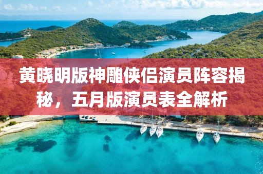 黃曉明版神雕俠侶演員陣容揭秘，五月版演員表全解析