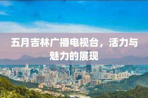 五月吉林廣播電視臺(tái)，活力與魅力的展現(xiàn)