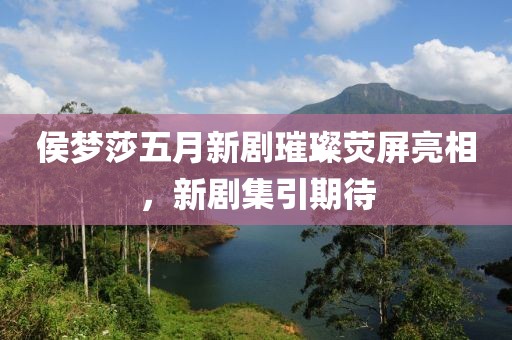侯夢莎五月新劇璀璨熒屏亮相，新劇集引期待
