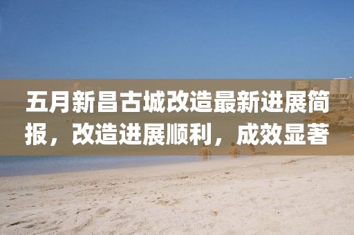 五月新昌古城改造最新進(jìn)展簡(jiǎn)報(bào)，改造進(jìn)展順利，成效顯著