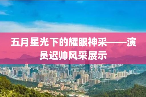 五月星光下的耀眼神采——演員遲帥風(fēng)采展示
