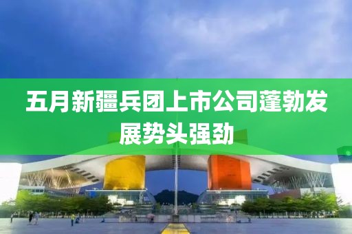 五月新疆兵團(tuán)上市公司蓬勃發(fā)展勢頭強(qiáng)勁