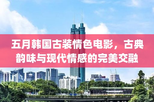 五月韓國古裝情色電影，古典韻味與現(xiàn)代情感的完美交融